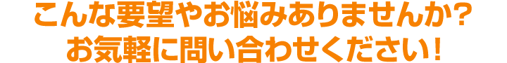 こんな要望やお悩みありませんか？お気軽に問い合わせください！