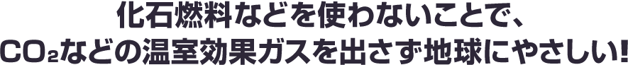 化石燃料などを使わないことで、CO₂などの温室効果ガスを出さず地球にやさしい!! 