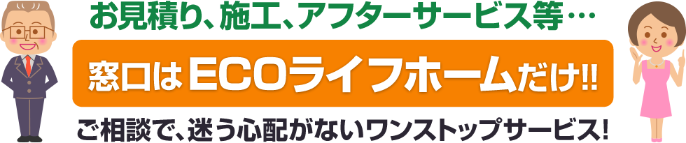 お見積り、施工、アフターサービス等…「窓口はECOライフホームだけ！！」ご相談で、迷う心配がないワンストップサービス！